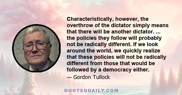 Characteristically, however, the overthrow of the dictator simply means that there will be another dictator. ... the policies they follow will probably not be radically different. If we look around the world, we quickly 