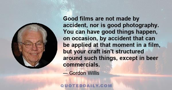 Good films are not made by accident, nor is good photography. You can have good things happen, on occasion, by accident that can be applied at that moment in a film, but your craft isn't structured around such things,