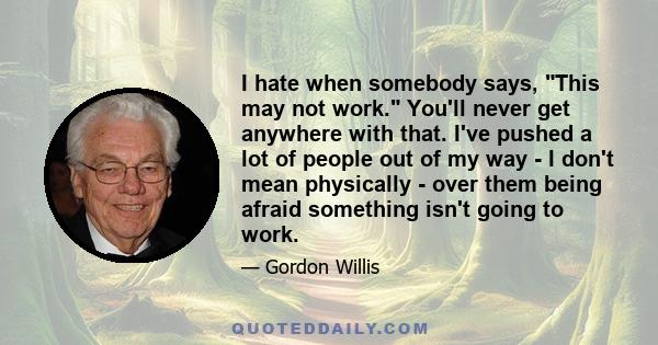 I hate when somebody says, This may not work. You'll never get anywhere with that. I've pushed a lot of people out of my way - I don't mean physically - over them being afraid something isn't going to work.