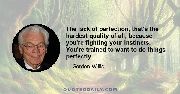 The lack of perfection, that's the hardest quality of all, because you're fighting your instincts. You're trained to want to do things perfectly.