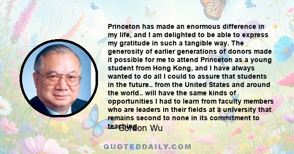 Princeton has made an enormous difference in my life, and I am delighted to be able to express my gratitude in such a tangible way. The generosity of earlier generations of donors made it possible for me to attend