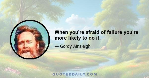 When you're afraid of failure you're more likely to do it.