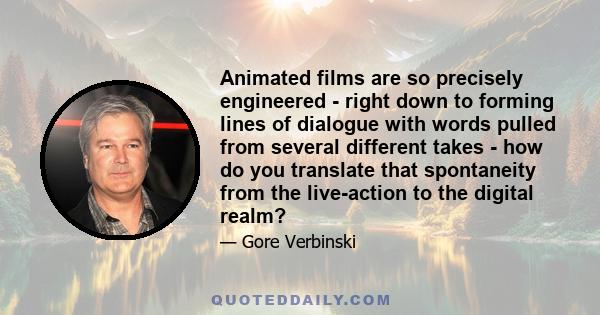 Animated films are so precisely engineered - right down to forming lines of dialogue with words pulled from several different takes - how do you translate that spontaneity from the live-action to the digital realm?