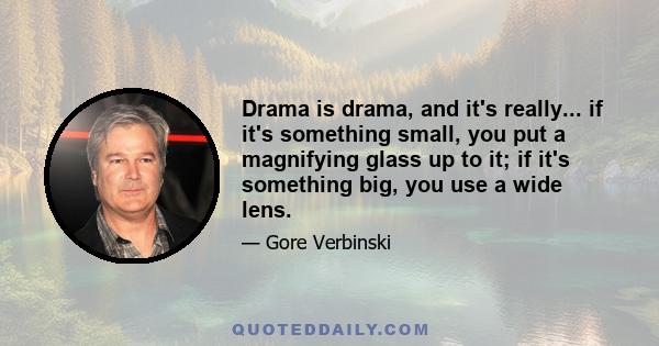 Drama is drama, and it's really... if it's something small, you put a magnifying glass up to it; if it's something big, you use a wide lens.