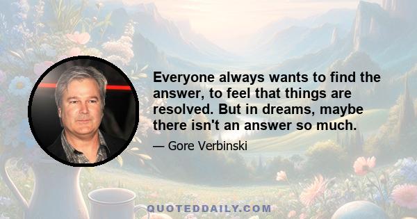 Everyone always wants to find the answer, to feel that things are resolved. But in dreams, maybe there isn't an answer so much.