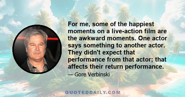 For me, some of the happiest moments on a live-action film are the awkward moments. One actor says something to another actor. They didn't expect that performance from that actor; that affects their return performance.