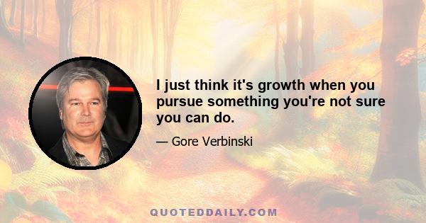 I just think it's growth when you pursue something you're not sure you can do.