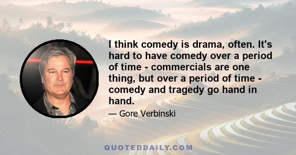 I think comedy is drama, often. It's hard to have comedy over a period of time - commercials are one thing, but over a period of time - comedy and tragedy go hand in hand.