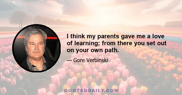 I think my parents gave me a love of learning; from there you set out on your own path.