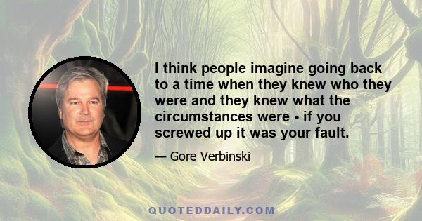 I think people imagine going back to a time when they knew who they were and they knew what the circumstances were - if you screwed up it was your fault.