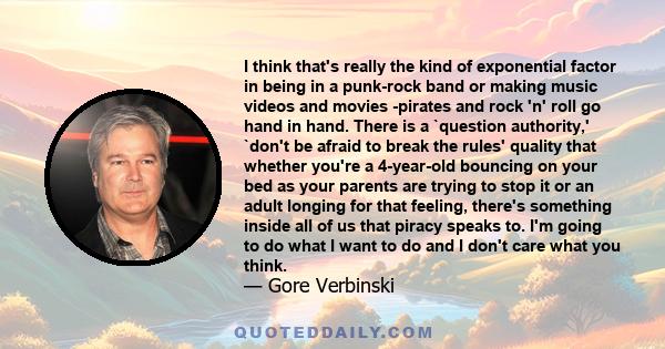 I think that's really the kind of exponential factor in being in a punk-rock band or making music videos and movies -pirates and rock 'n' roll go hand in hand. There is a `question authority,' `don't be afraid to break