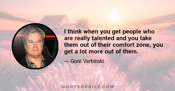 I think when you get people who are really talented and you take them out of their comfort zone, you get a lot more out of them.