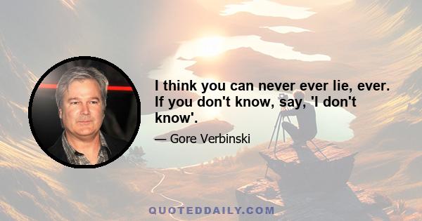 I think you can never ever lie, ever. If you don't know, say, 'I don't know'.