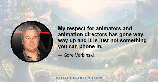 My respect for animators and animation directors has gone way, way up and it is just not something you can phone in.