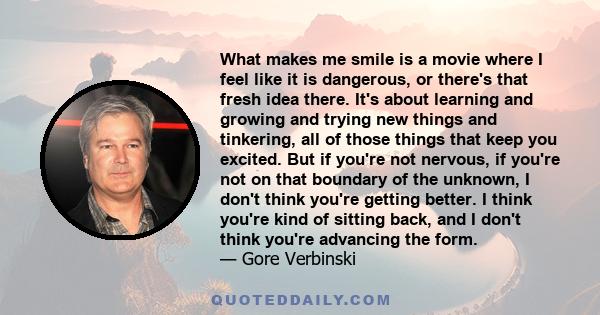 What makes me smile is a movie where I feel like it is dangerous, or there's that fresh idea there. It's about learning and growing and trying new things and tinkering, all of those things that keep you excited. But if