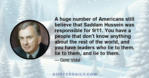 A huge number of Americans still believe that Saddam Hussein was responsible for 9/11. You have a people that don't know anything about the rest of the world, and you have leaders who lie to them, lie to them, and lie