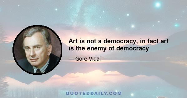 Art is not a democracy, in fact art is the enemy of democracy