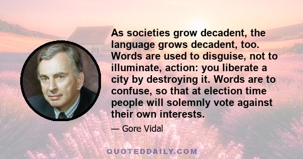 As societies grow decadent, the language grows decadent, too. Words are used to disguise, not to illuminate, action: you liberate a city by destroying it. Words are to confuse, so that at election time people will