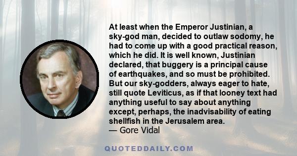 At least when the Emperor Justinian, a sky-god man, decided to outlaw sodomy, he had to come up with a good practical reason, which he did. It is well known, Justinian declared, that buggery is a principal cause of