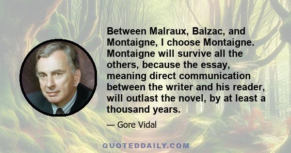 Between Malraux, Balzac, and Montaigne, I choose Montaigne. Montaigne will survive all the others, because the essay, meaning direct communication between the writer and his reader, will outlast the novel, by at least a 