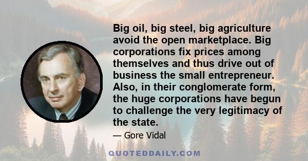 Big oil, big steel, big agriculture avoid the open marketplace. Big corporations fix prices among themselves and thus drive out of business the small entrepreneur. Also, in their conglomerate form, the huge corporations 