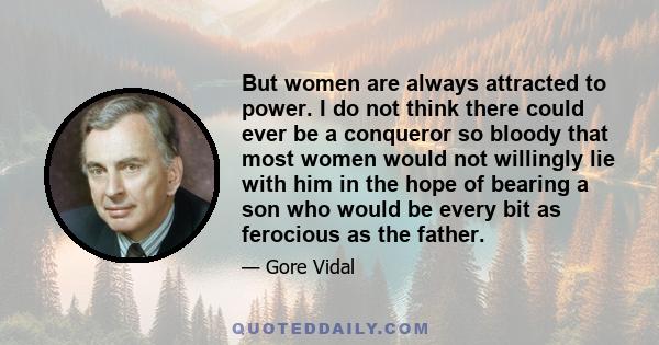 But women are always attracted to power. I do not think there could ever be a conqueror so bloody that most women would not willingly lie with him in the hope of bearing a son who would be every bit as ferocious as the