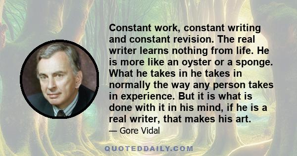 Constant work, constant writing and constant revision. The real writer learns nothing from life. He is more like an oyster or a sponge. What he takes in he takes in normally the way any person takes in experience. But