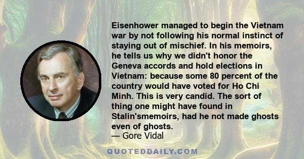 Eisenhower managed to begin the Vietnam war by not following his normal instinct of staying out of mischief. In his memoirs, he tells us why we didn't honor the Geneva accords and hold elections in Vietnam: because some 