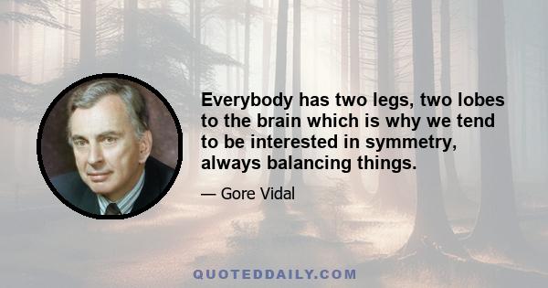 Everybody has two legs, two lobes to the brain which is why we tend to be interested in symmetry, always balancing things.