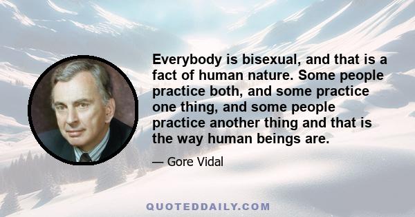 Everybody is bisexual, and that is a fact of human nature. Some people practice both, and some practice one thing, and some people practice another thing and that is the way human beings are.