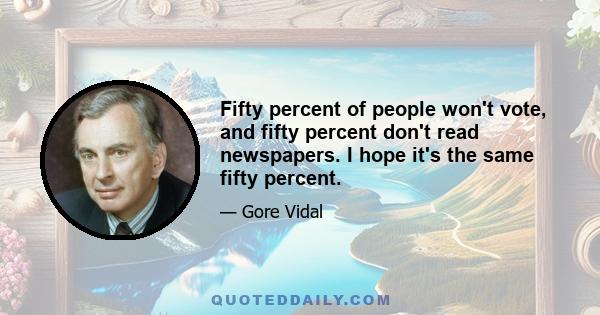 Fifty percent of people won't vote, and fifty percent don't read newspapers. I hope it's the same fifty percent.