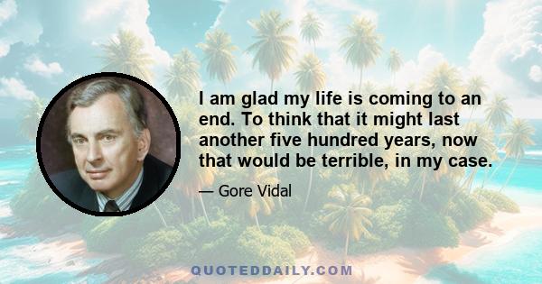 I am glad my life is coming to an end. To think that it might last another five hundred years, now that would be terrible, in my case.