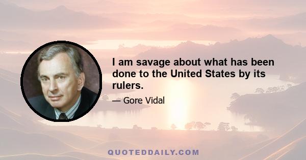 I am savage about what has been done to the United States by its rulers.