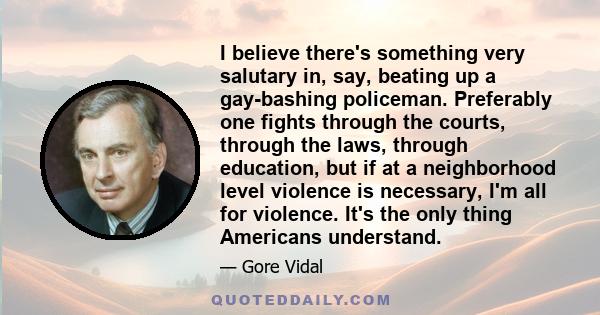 I believe there's something very salutary in, say, beating up a gay-bashing policeman. Preferably one fights through the courts, through the laws, through education, but if at a neighborhood level violence is necessary, 