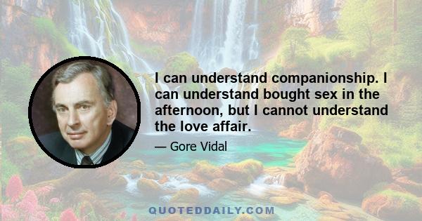 I can understand companionship. I can understand bought sex in the afternoon, but I cannot understand the love affair.