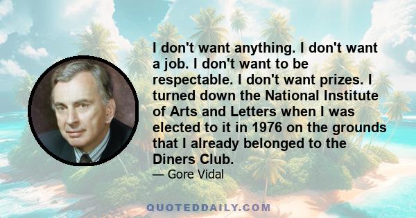 I don't want anything. I don't want a job. I don't want to be respectable. I don't want prizes. I turned down the National Institute of Arts and Letters when I was elected to it in 1976 on the grounds that I already