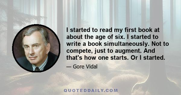 I started to read my first book at about the age of six. I started to write a book simultaneously. Not to compete, just to augment. And that's how one starts. Or I started.