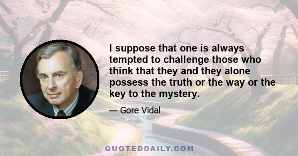 I suppose that one is always tempted to challenge those who think that they and they alone possess the truth or the way or the key to the mystery.