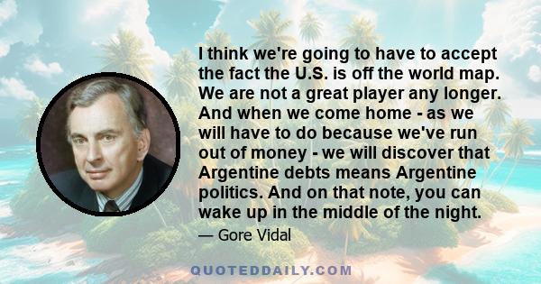 I think we're going to have to accept the fact the U.S. is off the world map. We are not a great player any longer. And when we come home - as we will have to do because we've run out of money - we will discover that