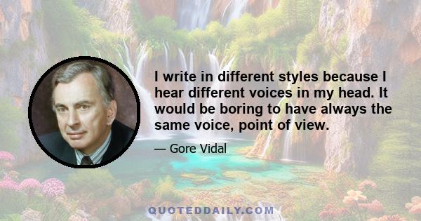 I write in different styles because I hear different voices in my head. It would be boring to have always the same voice, point of view.