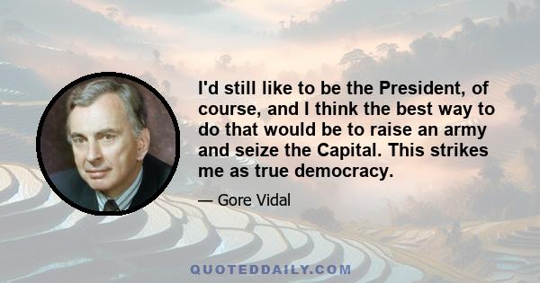 I'd still like to be the President, of course, and I think the best way to do that would be to raise an army and seize the Capital. This strikes me as true democracy.