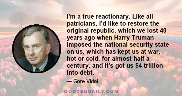 I'm a true reactionary. Like all patricians, I'd like to restore the original republic, which we lost 40 years ago when Harry Truman imposed the national security state on us, which has kept us at war, hot or cold, for