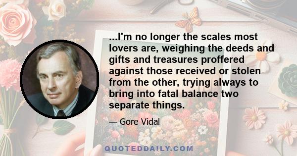 ...I'm no longer the scales most lovers are, weighing the deeds and gifts and treasures proffered against those received or stolen from the other, trying always to bring into fatal balance two separate things.