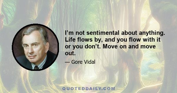 I’m not sentimental about anything. Life flows by, and you flow with it or you don’t. Move on and move out.