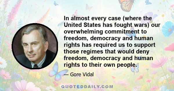 In almost every case (where the United States has fought wars) our overwhelming commitment to freedom, democracy and human rights has required us to support those regimes that would deny freedom, democracy and human