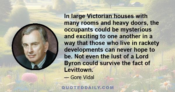 In large Victorian houses with many rooms and heavy doors, the occupants could be mysterious and exciting to one another in a way that those who live in rackety developments can never hope to be. Not even the lust of a