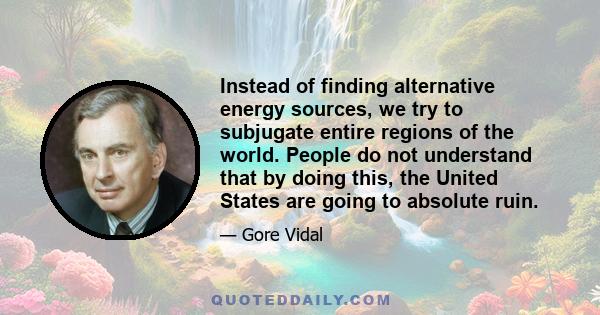 Instead of finding alternative energy sources, we try to subjugate entire regions of the world. People do not understand that by doing this, the United States are going to absolute ruin.