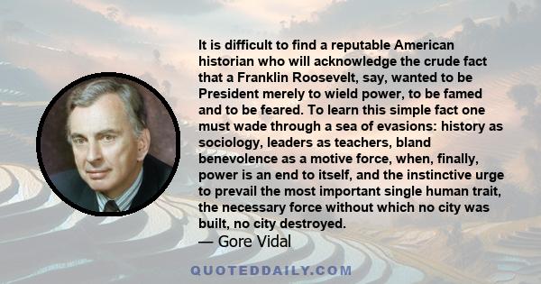 It is difficult to find a reputable American historian who will acknowledge the crude fact that a Franklin Roosevelt, say, wanted to be President merely to wield power, to be famed and to be feared. To learn this simple 