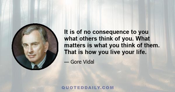 It is of no consequence to you what others think of you. What matters is what you think of them. That is how you live your life.