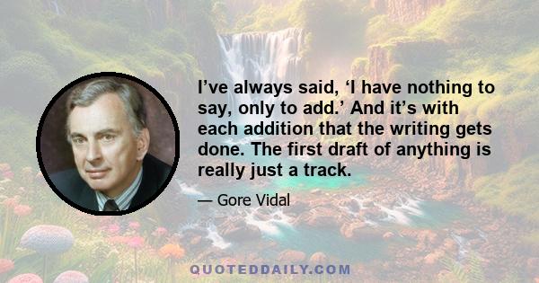 I’ve always said, ‘I have nothing to say, only to add.’ And it’s with each addition that the writing gets done. The first draft of anything is really just a track.